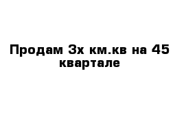 Продам 3х км.кв на 45 квартале 